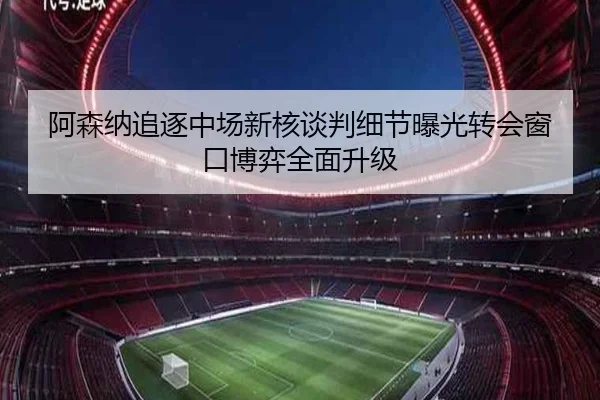 阿森纳追逐中场新核谈判细节曝光转会窗口博弈全面升级